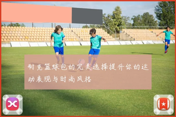 耐克篮球包的完美选择提升你的运动表现与时尚风格