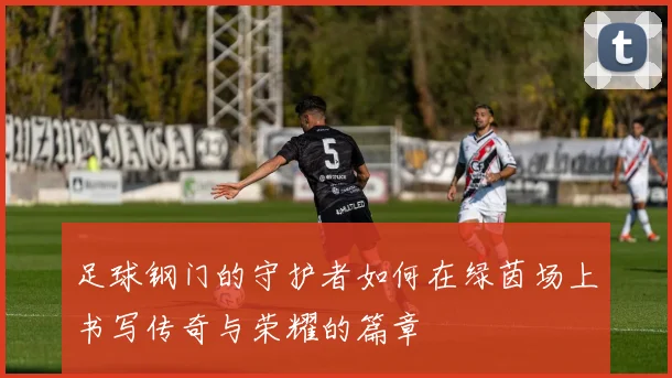 足球钢门的守护者如何在绿茵场上书写传奇与荣耀的篇章