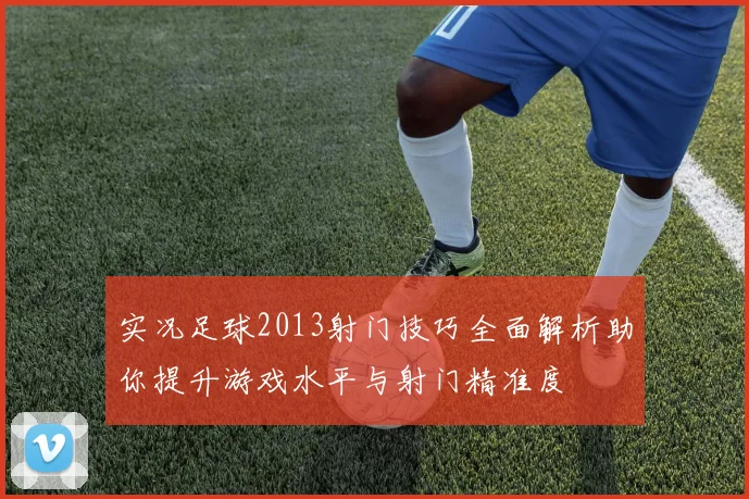 实况足球2013射门技巧全面解析助你提升游戏水平与射门精准度