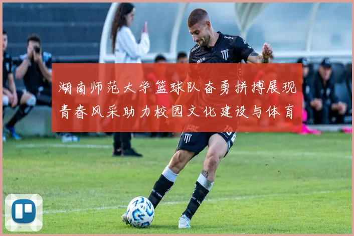 湖南师范大学篮球队奋勇拼搏展现青春风采助力校园文化建设与体育精神传播