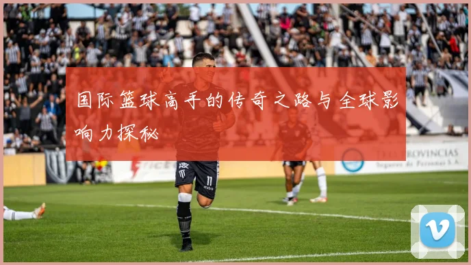 国际篮球高手的传奇之路与全球影响力探秘