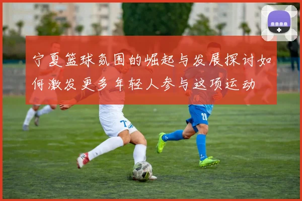 宁夏篮球氛围的崛起与发展探讨如何激发更多年轻人参与这项运动