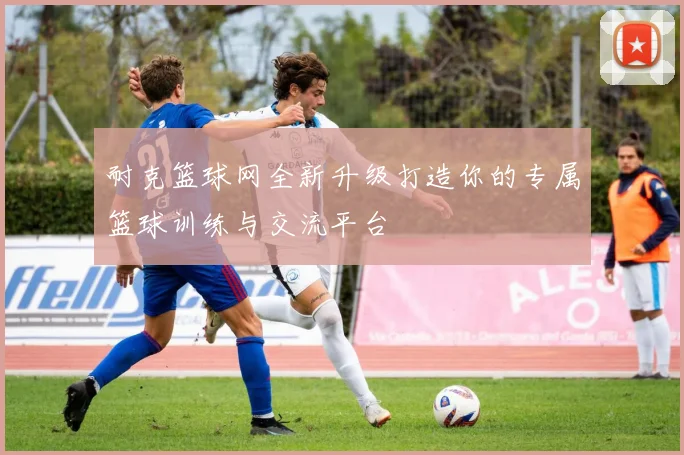 耐克篮球网全新升级打造你的专属篮球训练与交流平台