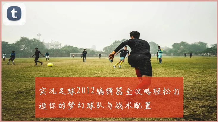 实况足球2012编辑器全攻略轻松打造你的梦幻球队与战术配置