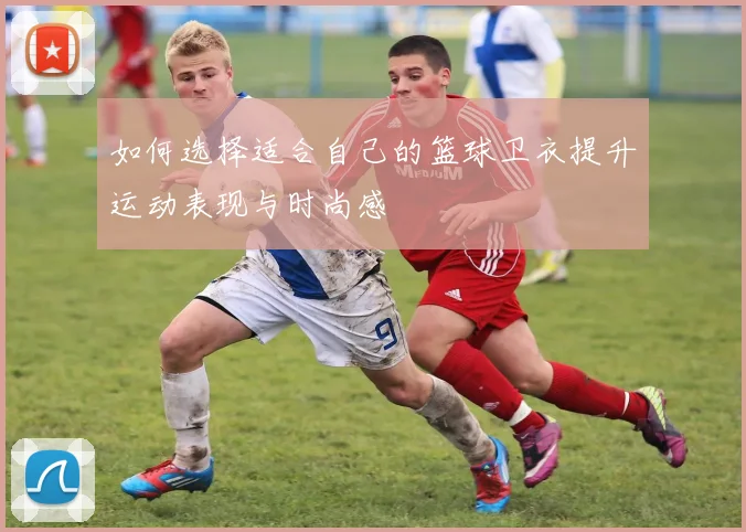 如何选择适合自己的篮球卫衣提升运动表现与时尚感